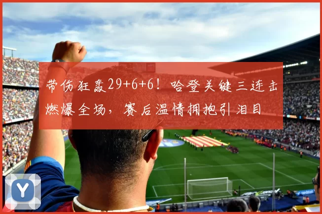 带伤狂轰29+6+6！哈登关键三连击燃爆全场，赛后温情拥抱引泪目