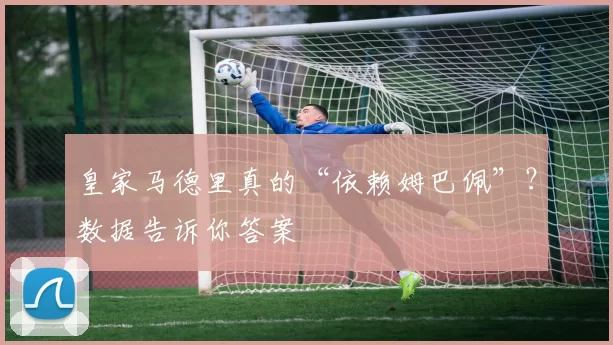 皇家马德里真的“依赖姆巴佩”？数据告诉你答案