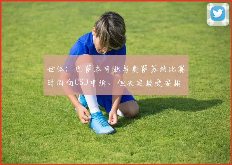 世体：巴萨本可就与奥萨苏纳比赛时间向CSD申诉，但决定接受安排