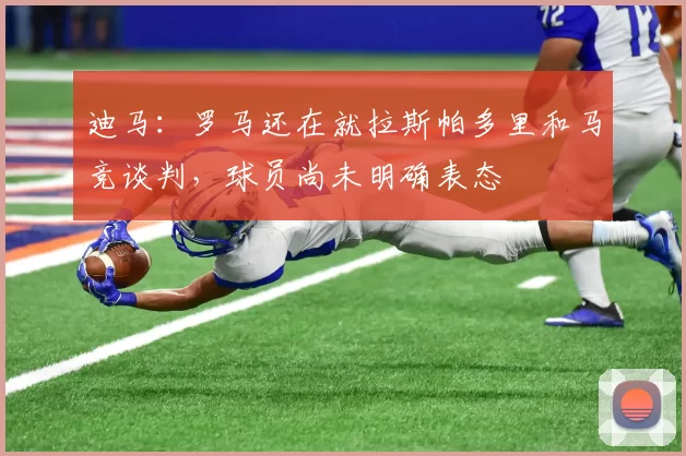 迪马：罗马还在就拉斯帕多里和马竞谈判，球员尚未明确表态