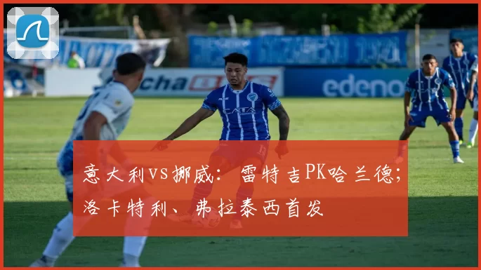 意大利vs挪威：雷特吉PK哈兰德；洛卡特利、弗拉泰西首发