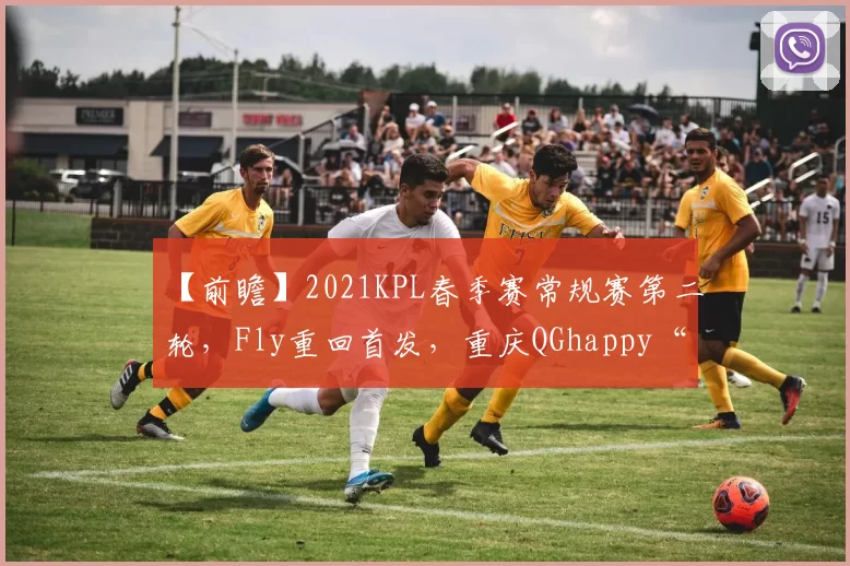 【前瞻】2021KPL春季赛常规赛第二轮，Fly重回首发，重庆QGhappy“大换血”；MTG迎战杭州LGD大鹅