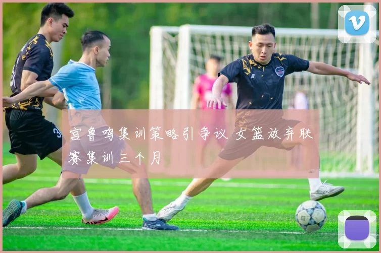 宫鲁鸣集训策略引争议 女篮放弃联赛集训三个月