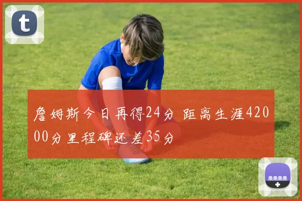 詹姆斯今日再得24分 距离生涯42000分里程碑还差35分