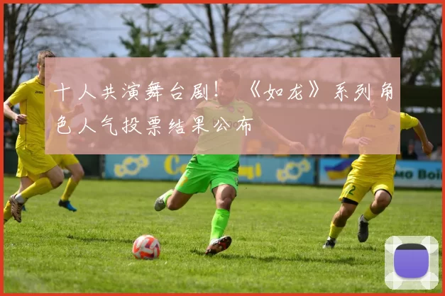 十人共演舞台剧！ 《如龙》系列角色人气投票结果公布