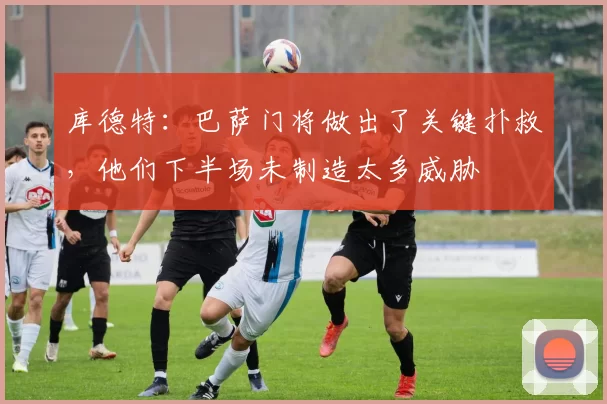 库德特：巴萨门将做出了关键扑救，他们下半场未制造太多威胁