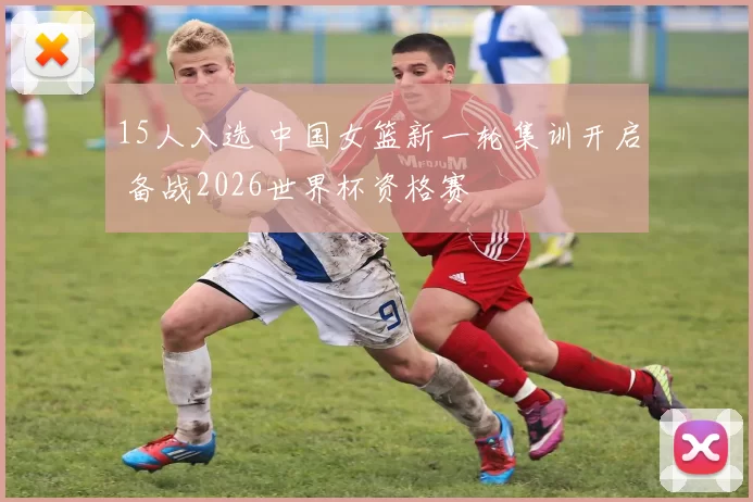 15人入选 中国女篮新一轮集训开启 备战2026世界杯资格赛