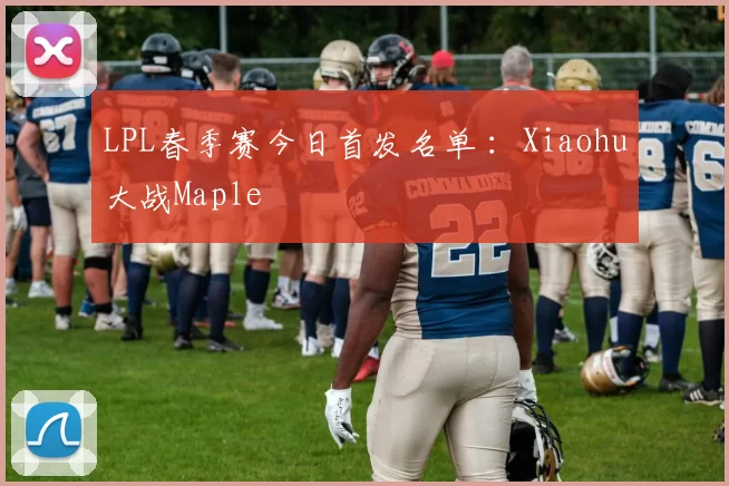 LPL春季赛今日首发名单 ：Xiaohu大战Maple