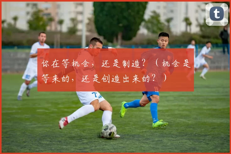 你在等机会，还是制造？（机会是等来的，还是创造出来的？）