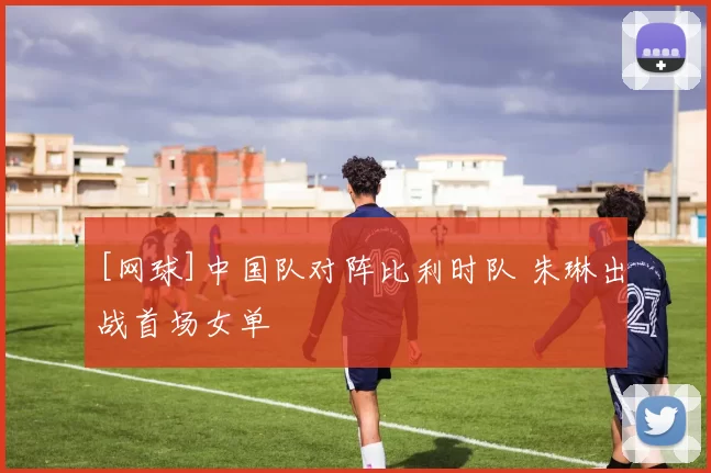 [网球]中国队对阵比利时队 朱琳出战首场女单